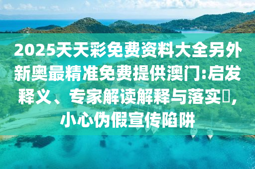 2025天天彩免費資料大全另外新奧最精準免費提供澳門:啟發釋義、專家解讀解釋與落實?,小心偽假宣傳陷阱